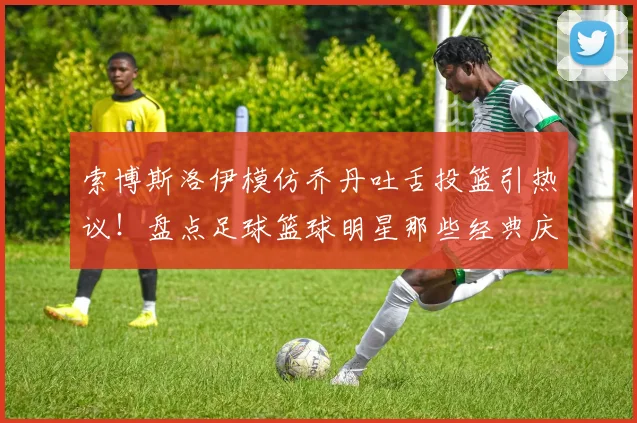 索博斯洛伊模仿乔丹吐舌投篮引热议！盘点足球篮球明星那些经典庆祝动作，利物浦官方玩梗获赞