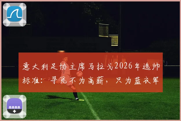 意大利足协主席马拉戈2026年选帅标准：寻觅不为高薪，只为蓝衣军团荣耀的掌舵人