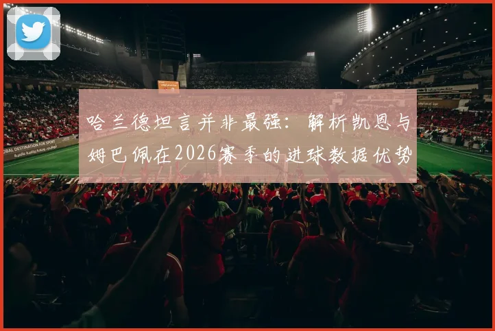 哈兰德坦言并非最强：解析凯恩与姆巴佩在2026赛季的进球数据优势与射手之争