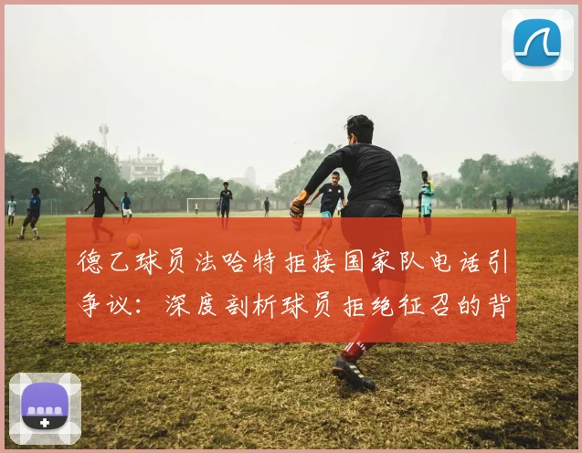 德乙球员法哈特拒接国家队电话引争议：深度剖析球员拒绝征召的背后原因与潜在后果