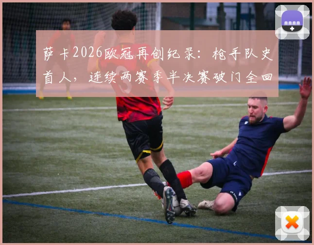 萨卡2026欧冠再创纪录：枪手队史首人，连续两赛季半决赛破门全回顾