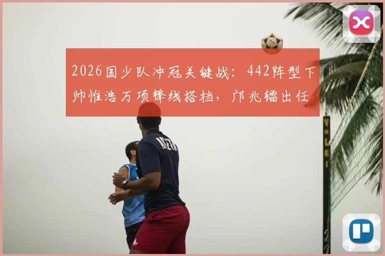 2026国少队冲冠关键战：442阵型下帅惟浩万项锋线搭档，邝兆镭出任右边锋战术全解析