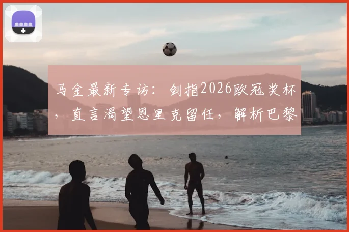 马金最新专访：剑指2026欧冠奖杯，直言渴望恩里克留任，解析巴黎圣日耳曼新赛季重建之路