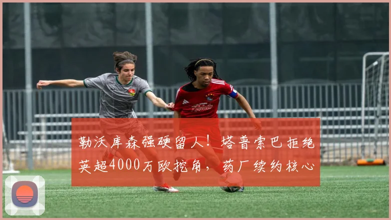 勒沃库森强硬留人!塔普索巴拒绝英超4000万欧挖角,药厂续约核心后卫稳军心