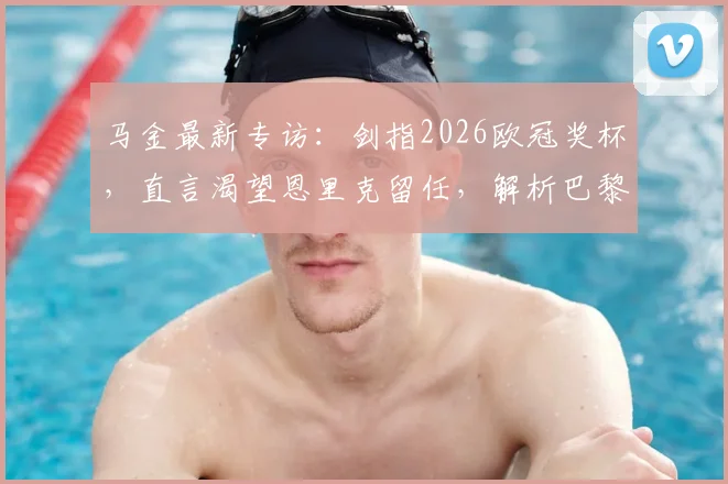马金最新专访：剑指2026欧冠奖杯，直言渴望恩里克留任，解析巴黎圣日耳曼新赛季重建之路