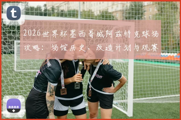 2026世界杯墨西哥城阿兹特克球场攻略:场馆历史、改造计划与观赛交通住宿全指南
