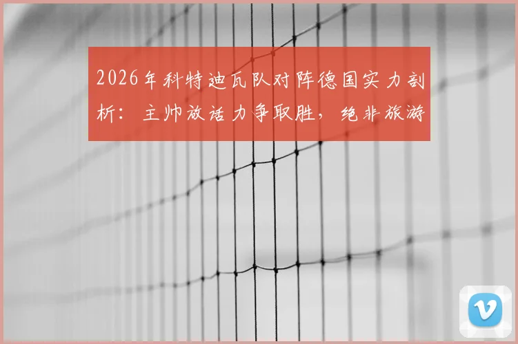 2026年科特迪瓦队对阵德国实力剖析:主帅放话力争取胜,绝非旅游之师,附球队战术风格与备战前景解读