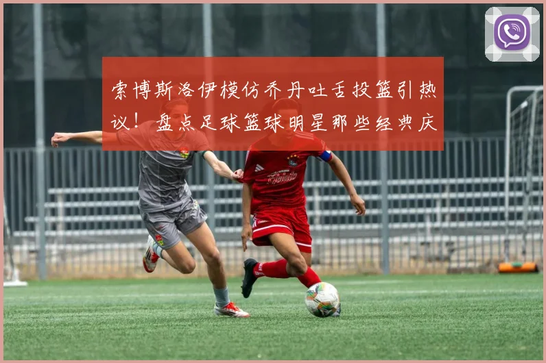 索博斯洛伊模仿乔丹吐舌投篮引热议！盘点足球篮球明星那些经典庆祝动作，利物浦官方玩梗获赞