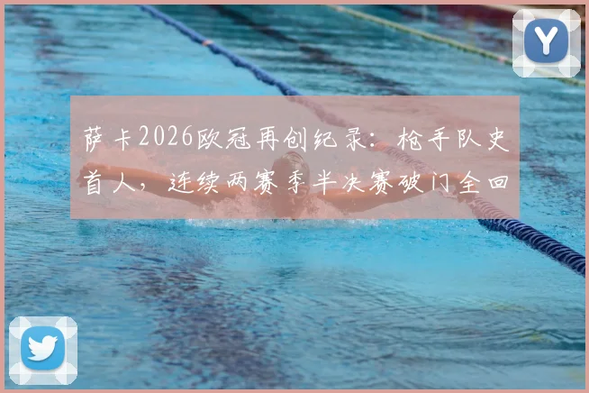 萨卡2026欧冠再创纪录：枪手队史首人，连续两赛季半决赛破门全回顾