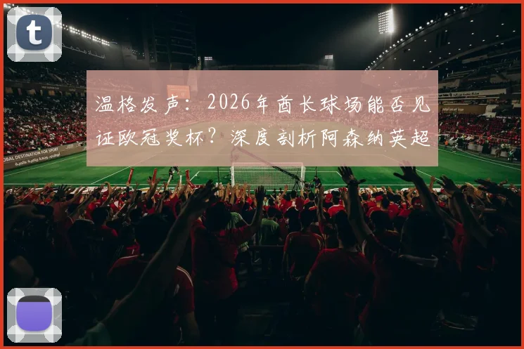 温格发声：2026年酋长球场能否见证欧冠奖杯？深度剖析阿森纳英超统治之路