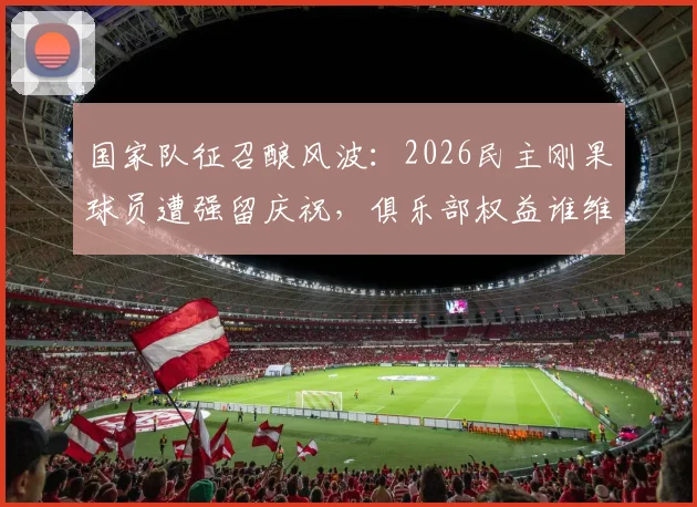 国家队征召酿风波：2026民主刚果球员遭强留庆祝，俱乐部权益谁维护？