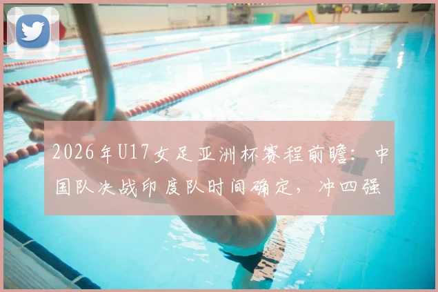 2026年U17女足亚洲杯赛程前瞻:中国队决战印度队时间确定,冲四强名单与世少赛资格解析