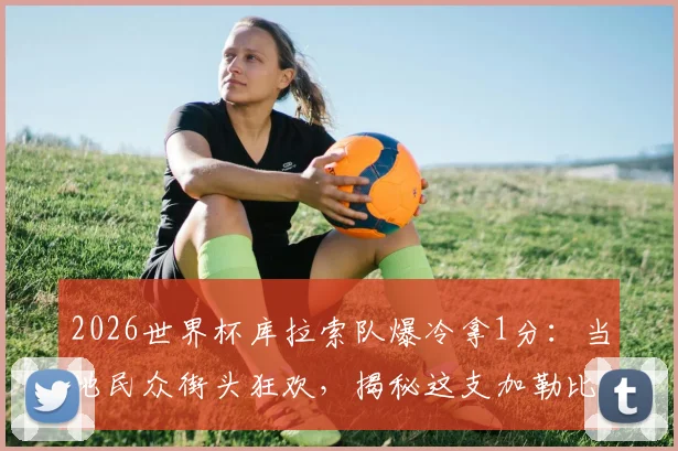 2026世界杯库拉索队爆冷拿1分：当地民众街头狂欢，揭秘这支加勒比黑马的前世今生