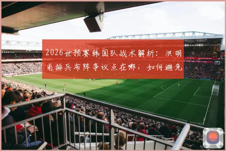 2026世预赛韩国队战术解析:洪明甫排兵布阵争议点在哪,如何避免小组垫底窘境