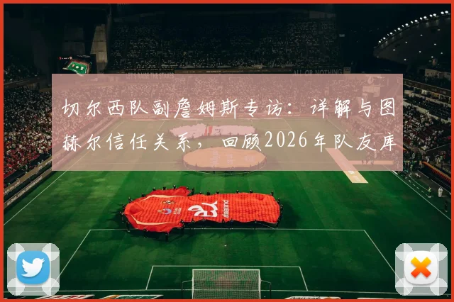 切尔西队副詹姆斯专访：详解与图赫尔信任关系，回顾2026年队友库库雷利亚转会皇马始末