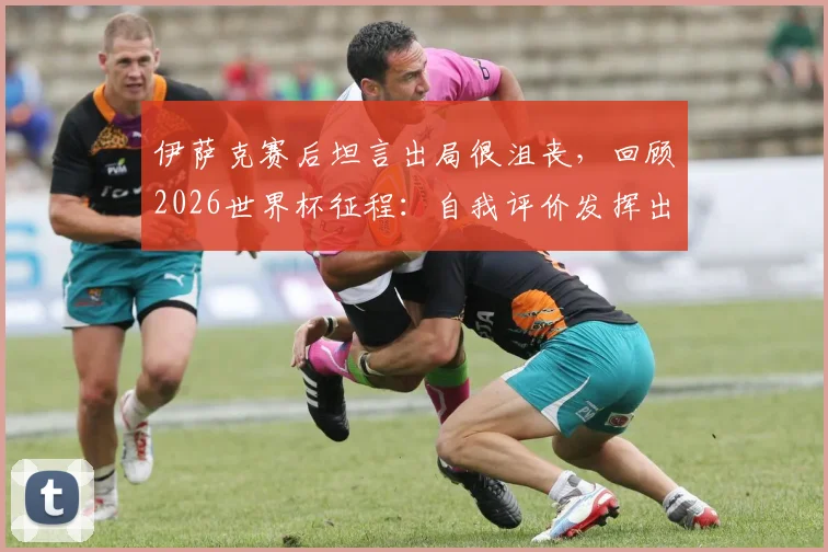 伊萨克赛后坦言出局很沮丧，回顾2026世界杯征程：自我评价发挥出应有水平