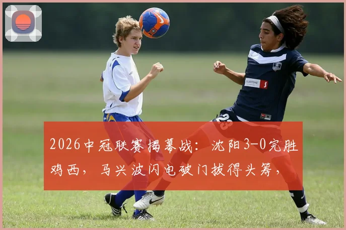 2026中冠联赛揭幕战:沈阳3-0完胜鸡西,马兴波闪电破门拔得头筹,赛后技术统计深度解读
