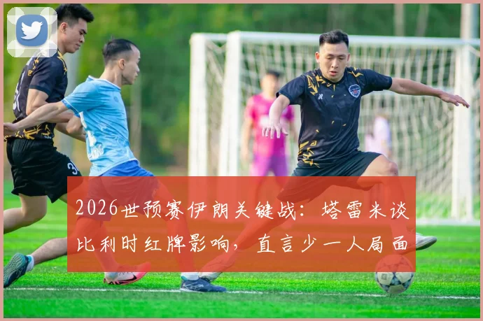 2026世预赛伊朗关键战：塔雷米谈比利时红牌影响，直言少一人局面对伊朗有利，平局即输球心态解析