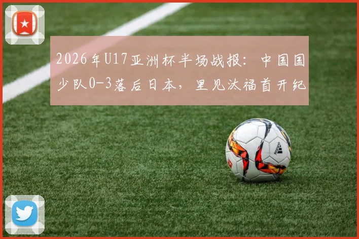 2026年U17亚洲杯半场战报：中国国少队0-3落后日本，里见汰福首开纪录，北原槙扩大比分