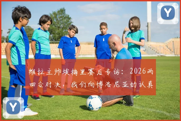 维拉主帅埃梅里赛后专访：2026两回合对决，我们向博洛尼亚的认真与斗志致以最高敬意