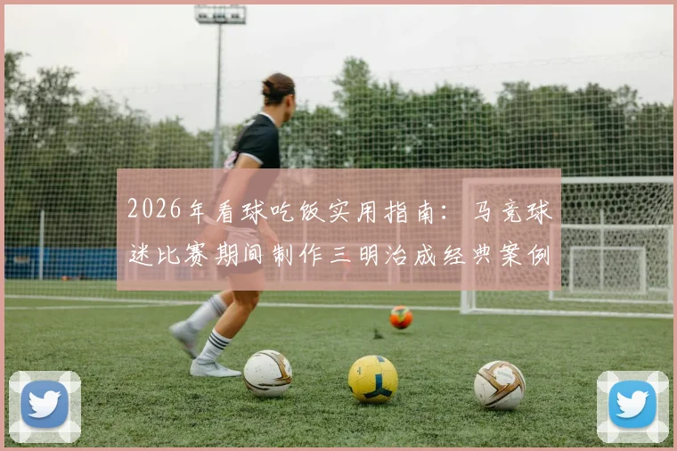 2026年看球吃饭实用指南:马竞球迷比赛期间制作三明治成经典案例,附简易观赛美食步骤